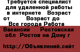 Требуется специалист для удаленной работы в интернете › Возраст от ­ 18 › Возраст до ­ 56 - Все города Работа » Вакансии   . Ростовская обл.,Ростов-на-Дону г.